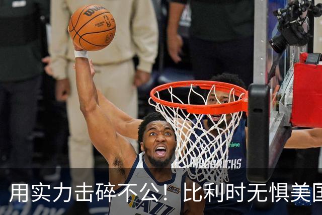 用实力击碎不公！比利时无惧美国盘外招 彰显老牌劲旅底蕴