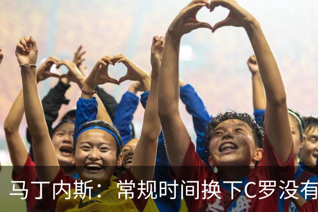 马丁内斯：常规时间换下C罗没有意义，我将带着感激和骄傲离开